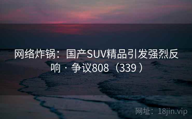 网络炸锅:国产SUV精品引发强烈反响 · 争议808(339 )