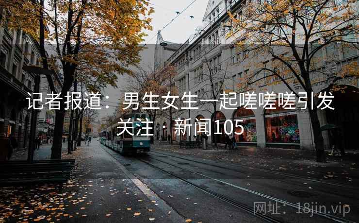 记者报道：男生女生一起嗟嗟嗟引发关注 · 新闻105