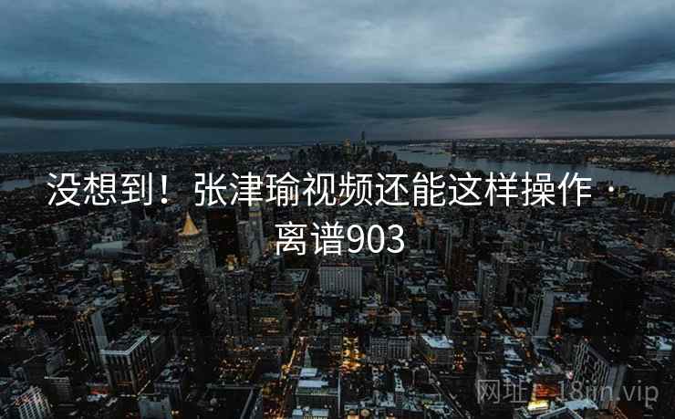没想到！张津瑜视频还能这样操作 · 离谱903