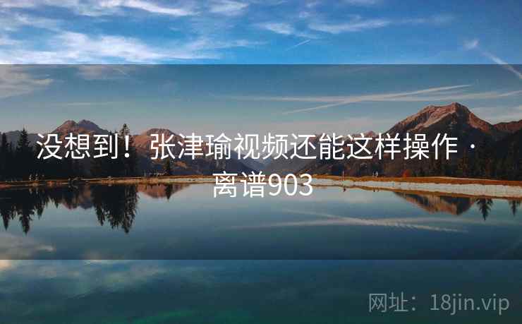 没想到！张津瑜视频还能这样操作 · 离谱903