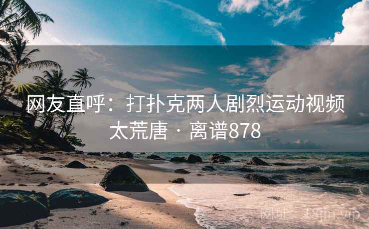 网友直呼：打扑克两人剧烈运动视频太荒唐 · 离谱878