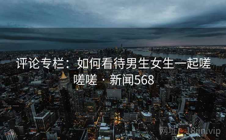 评论专栏：如何看待男生女生一起嗟嗟嗟 · 新闻568