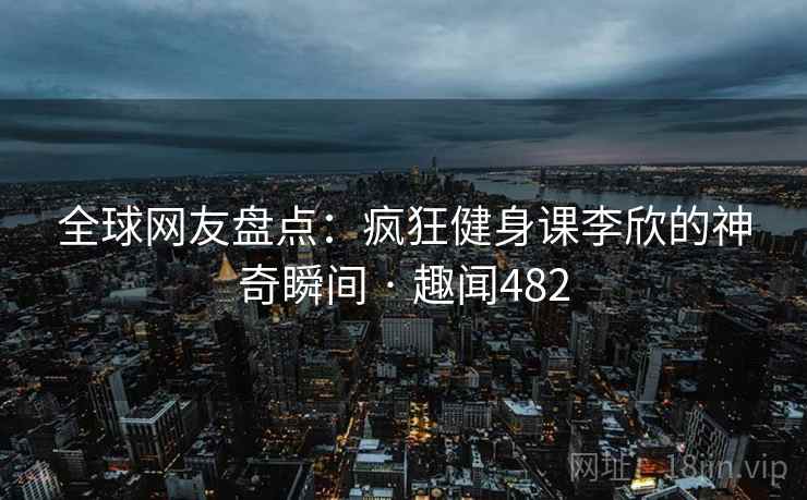 全球网友盘点：疯狂健身课李欣的神奇瞬间 · 趣闻482