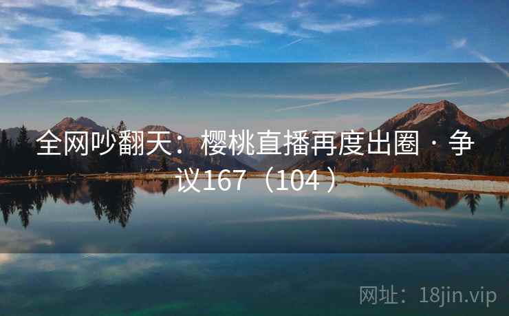 全网吵翻天：樱桃直播再度出圈 · 争议167（104 ）