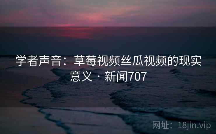 学者声音：草莓视频丝瓜视频的现实意义 · 新闻707