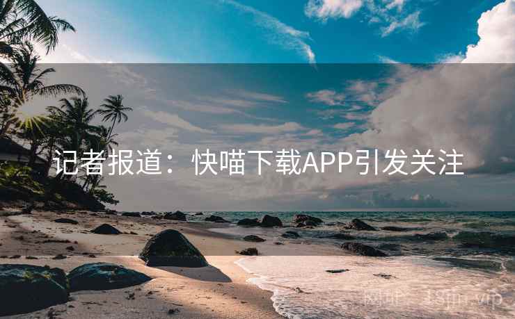记者报道：快喵下载APP引发关注