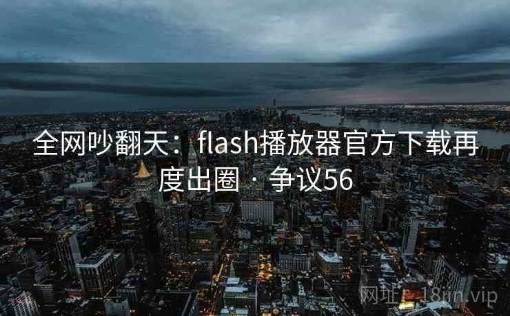 全网吵翻天：flash播放器官方下载再度出圈 · 争议56