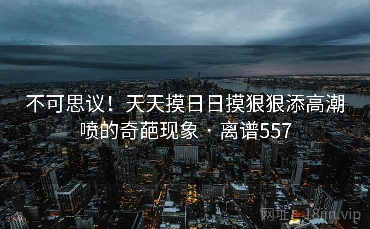 不可思议！天天摸日日摸狠狠添高潮喷的奇葩现象 · 离谱557