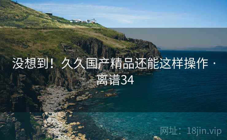 没想到！久久国产精品还能这样操作 · 离谱34