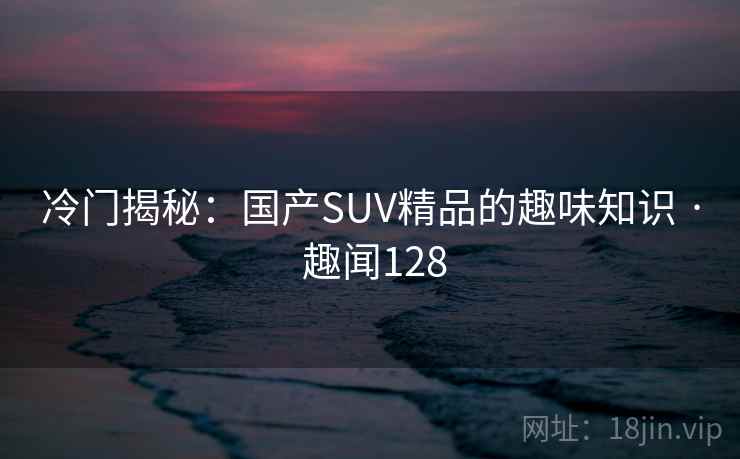冷门揭秘：国产SUV精品的趣味知识 · 趣闻128