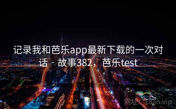 记录我和芭乐app最新下载的一次对话 · 故事382，芭乐test