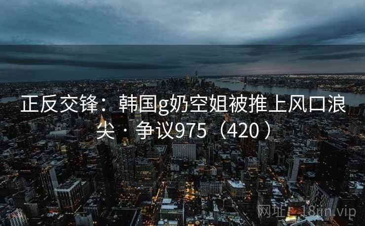正反交锋：韩国g奶空姐被推上风口浪尖 · 争议975（420 ）